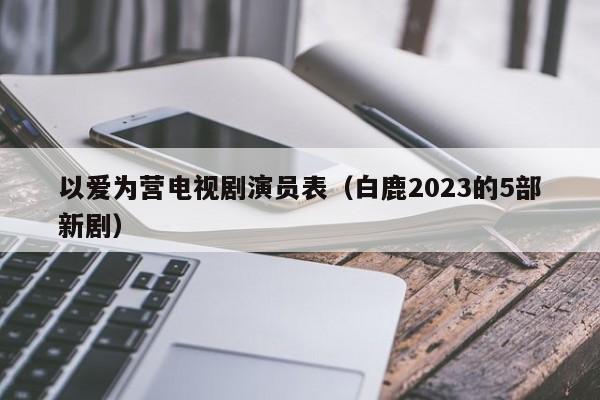 以爱为营电视剧演员表（白鹿2023的5部新剧）