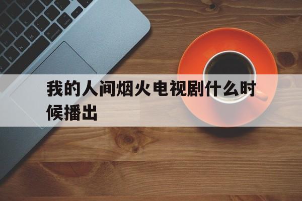 我的人间烟火电视剧什么时候播出(我的人间烟火电视剧45集在线观看)