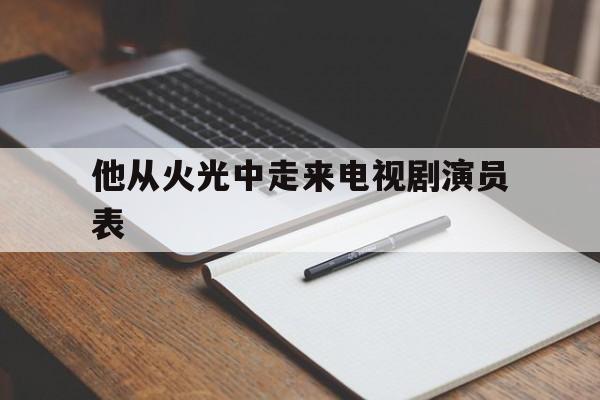 他从火光中走来电视剧演员表(他从火光中走来电视剧最新消息)