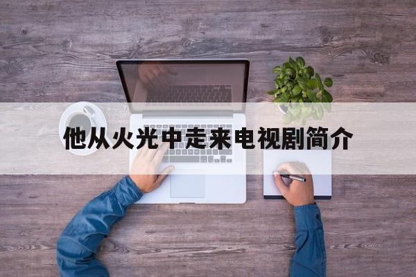 他从火光中走来电视剧简介(他从火光中走来未删减免费阅读)